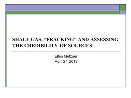 SHALE GAS, FRACKING AND ASSESSING THE CREDIBILITY OF SOURCES Ellen Metzger April 27, 2013.