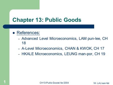 Mr. LAU san-fat CH13-Public Goods/Ver 2004 1 Chapter 13: Public Goods References: – Advanced Level Microeconomics, LAM pun-lee, CH 18 – A-Level Microeconomics,