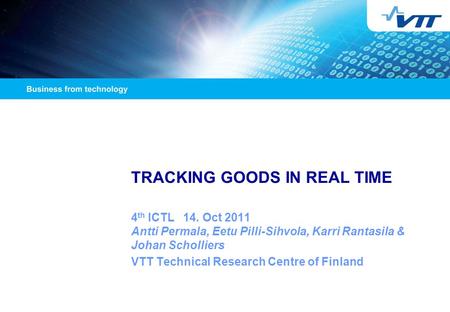 TRACKING GOODS IN REAL TIME 4 th ICTL 14. Oct 2011 Antti Permala, Eetu Pilli-Sihvola, Karri Rantasila & Johan Scholliers VTT Technical Research Centre.