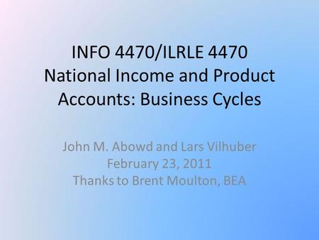 INFO 4470/ILRLE 4470 National Income and Product Accounts: Business Cycles John M. Abowd and Lars Vilhuber February 23, 2011 Thanks to Brent Moulton, BEA.