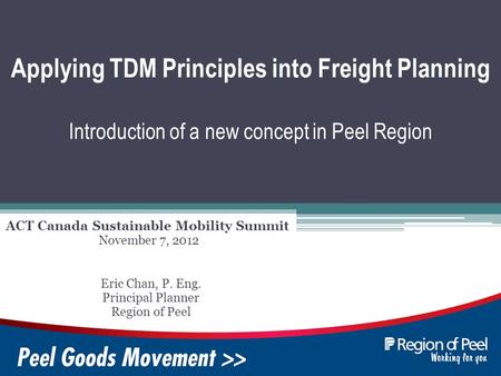 Applying TDM Principles into Freight Planning Introduction of a new concept in Peel Region ACT Canada Sustainable Mobility Summit Eric Chan, P. Eng. Principal.