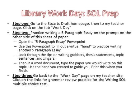 Step one: Go to the Stuarts Draft homepage, then to my teacher page. Click on the tab Work Day Step two: Practice writing a 5-Paragraph Essay on the prompt.