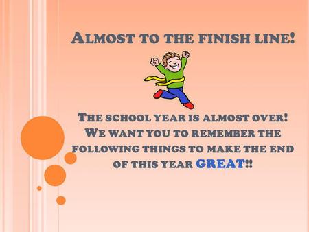 A LMOST TO THE FINISH LINE ! T HE SCHOOL YEAR IS ALMOST OVER ! W E WANT YOU TO REMEMBER THE FOLLOWING THINGS TO MAKE THE END OF THIS YEAR GREAT!!