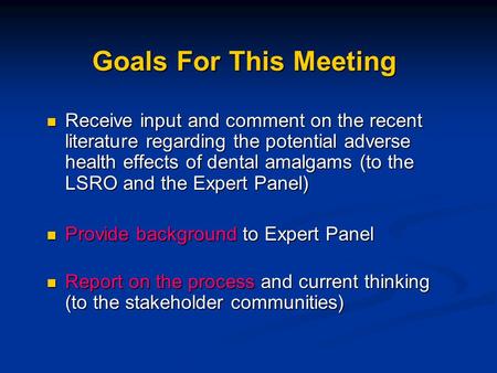 Goals For This Meeting Receive input and comment on the recent literature regarding the potential adverse health effects of dental amalgams (to the LSRO.