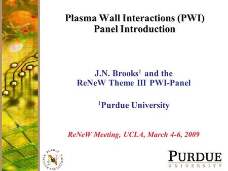 Plasma Wall Interactions (PWI) Panel Introduction J.N. Brooks 1 and the ReNeW Theme III PWI-Panel 1 Purdue University ReNeW Meeting, UCLA, March 4-6, 2009.