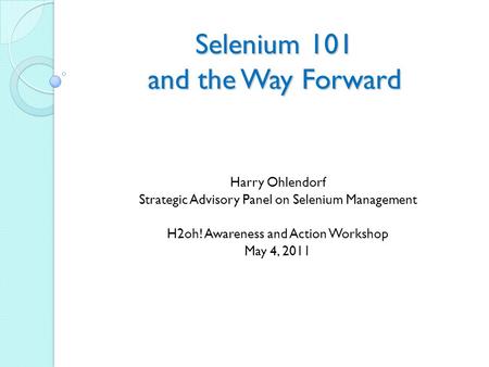 Selenium 101 and the Way Forward Harry Ohlendorf Strategic Advisory Panel on Selenium Management H2oh! Awareness and Action Workshop May 4, 2011.