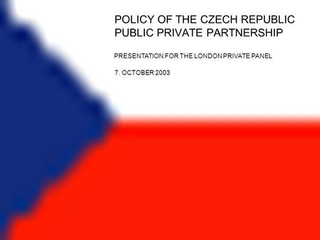 POLICY OF THE CZECH REPUBLIC PUBLIC PRIVATE PARTNERSHIP PRESENTATION FOR THE LONDON PRIVATE PANEL 7. OCTOBER 2003.