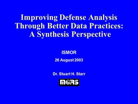 Improving Defense Analysis Through Better Data Practices: A Synthesis Perspective ISMOR 26 August 2003 Dr. Stuart H. Starr.