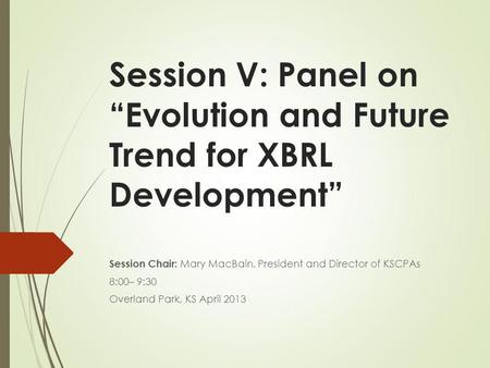 Session V: Panel on Evolution and Future Trend for XBRL Development Session Chair: Mary MacBain, President and Director of KSCPAs 8:00– 9:30 Overland Park,