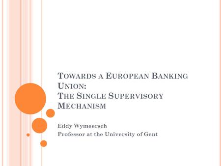 T OWARDS A E UROPEAN B ANKING U NION : T HE S INGLE S UPERVISORY M ECHANISM Eddy Wymeersch Professor at the University of Gent.