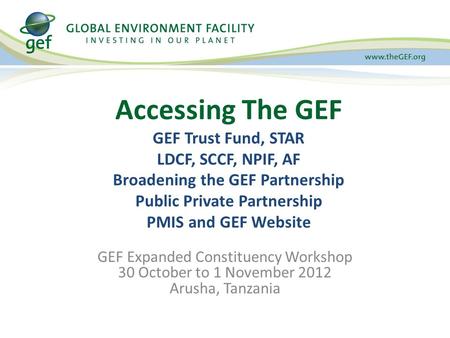 GEF Expanded Constituency Workshop 30 October to 1 November 2012 Arusha, Tanzania Accessing The GEF GEF Trust Fund, STAR LDCF, SCCF, NPIF, AF Broadening.