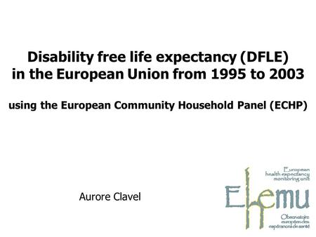 Aurore Clavel Disability free life expectancy (DFLE) in the European Union from 1995 to 2003 using the European Community Household Panel (ECHP)