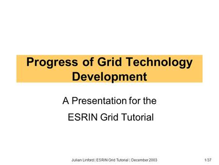 Julian Linford | ESRIN Grid Tutorial | December 20031/37 Progress of Grid Technology Development A Presentation for the ESRIN Grid Tutorial.