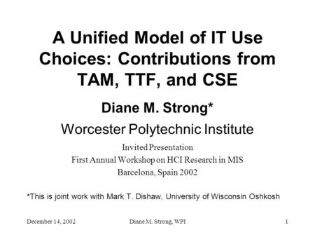 December 14, 2002Diane M. Strong, WPI1 A Unified Model of IT Use Choices: Contributions from TAM, TTF, and CSE Diane M. Strong* Worcester Polytechnic Institute.