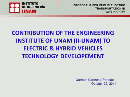 CONTRIBUTION OF THE ENGINEERING INSTITUTE OF UNAM (II-UNAM) TO ELECTRIC & HYBRID VEHICLES TECHNOLOGY DEVELOPEMENT Germán Carmona Paredes October 22, 2011.