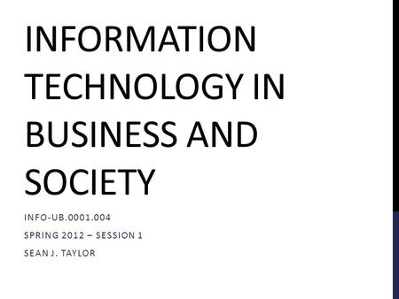 INFORMATION TECHNOLOGY IN BUSINESS AND SOCIETY INFO-UB.0001.004 SPRING 2012 – SESSION 1 SEAN J. TAYLOR.