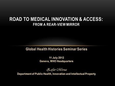 ROAD TO MEDICAL INNOVATION & ACCESS: FROM A REAR-VIEW MIRROR Global Health Histories Seminar Series 11 July 2012 Geneva, WHO Headquarters Zafar Mirza Department.