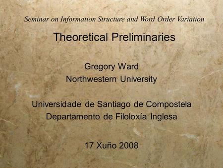 Seminar on Information Structure and Word Order Variation Theoretical Preliminaries Gregory Ward Northwestern University Universidade de Santiago de Compostela.