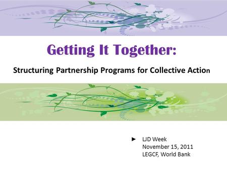 Getting It Together: Structuring Partnership Programs for Collective Actio n LJD Week November 15, 2011 LEGCF, World Bank.