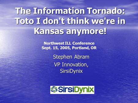 The Information Tornado: Toto I don't think we're in Kansas anymore! Stephen Abram VP Innovation, SirsiDynix Northwest ILL Conference Sept. 15, 2005,