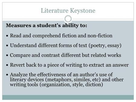 Literature Keystone Measures a students ability to: Read and comprehend fiction and non-fiction Understand different forms of text (poetry, essay) Compare.