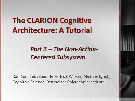 The CLARION Cognitive Architecture: A Tutorial Part 3 – The Non-Action- Centered Subsystem Ron Sun, Sébastien Hélie, Nick Wilson, Michael Lynch, Cognitive.