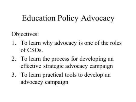 Education Policy Advocacy Objectives: 1.To learn why advocacy is one of the roles of CSOs. 2.To learn the process for developing an effective strategic.