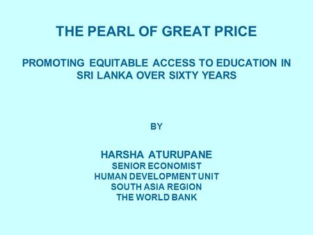 THE PEARL OF GREAT PRICE THE PEARL OF GREAT PRICE PROMOTING EQUITABLE ACCESS TO EDUCATION IN SRI LANKA OVER SIXTY YEARS BY HARSHA ATURUPANE SENIOR ECONOMIST.