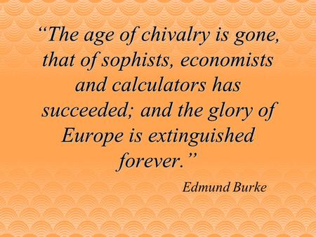 “The age of chivalry is gone, that of sophists, economists and calculators has succeeded; and the glory of Europe is extinguished forever.” Edmund Burke.