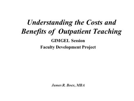 Understanding the Costs and Benefits of Outpatient Teaching GIMGEL Session Faculty Development Project James R. Boex, MBA.