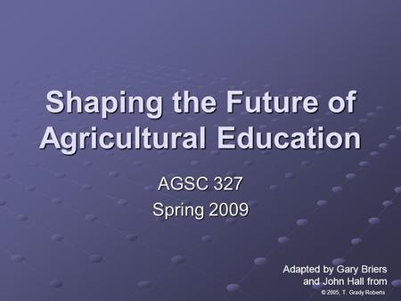 © 2005, T. Grady Roberts Shaping the Future of Agricultural Education AGSC 327 Spring 2009 Adapted by Gary Briers and John Hall from.