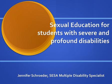 Sexual Education for students with severe and profound disabilities Jennifer Schroeder, SESA Multiple Disability Specialist.