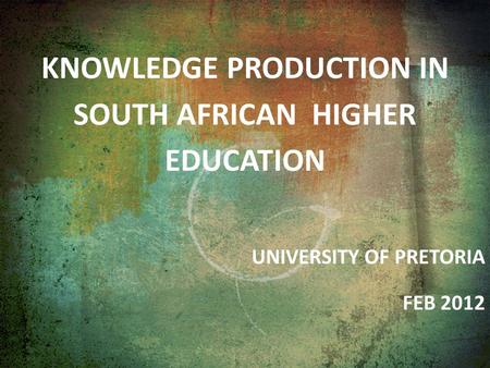 KNOWLEDGE PRODUCTION IN SOUTH AFRICAN HIGHER EDUCATION UNIVERSITY OF PRETORIA FEB 2012.