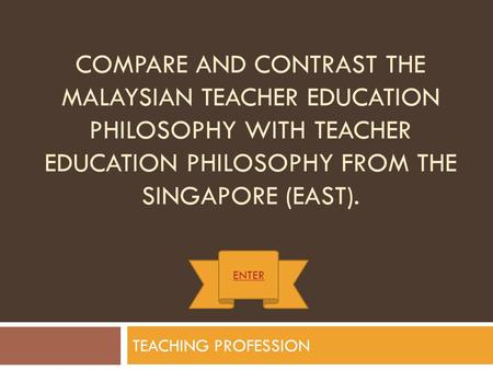 Compare and contrast the Malaysian Teacher Education Philosophy with Teacher Education Philosophy from the Singapore (East). ENTER TEACHING PROFESSION.