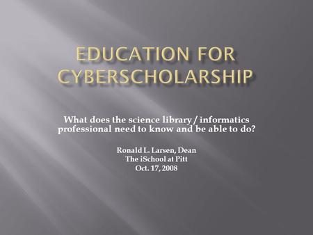 What does the science library / informatics professional need to know and be able to do? Ronald L. Larsen, Dean The iSchool at Pitt Oct. 17, 2008.