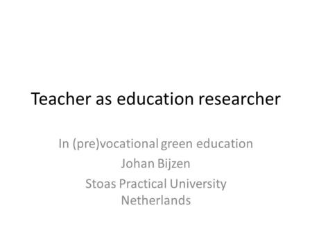 Teacher as education researcher In (pre)vocational green education Johan Bijzen Stoas Practical University Netherlands.