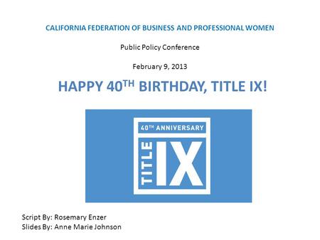 CALIFORNIA FEDERATION OF BUSINESS AND PROFESSIONAL WOMEN Public Policy Conference February 9, 2013 HAPPY 40 TH BIRTHDAY, TITLE IX! Script By: Rosemary.