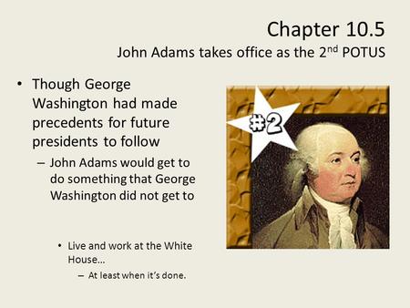 Chapter 10.5 John Adams takes office as the 2 nd POTUS Though George Washington had made precedents for future presidents to follow – John Adams would.