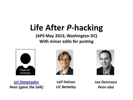 Life After P-hacking (APS May 2013, Washington DC) With minor edits for posting Uri Simonsohn Penn (gave the talk) Leif Nelson UC Berkeley Joe Simmons.