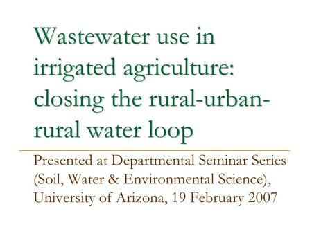 Wastewater use in irrigated agriculture: closing the rural-urban- rural water loop Presented at Departmental Seminar Series (Soil, Water & Environmental.