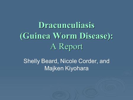 Dracunculiasis (Guinea Worm Disease): A Report Shelly Beard, Nicole Corder, and Majken Kiyohara.