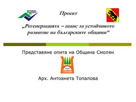 Проект „Регенерацията – шанс за устойчивото развитие на българските общини” Представяне опита на Община Смолян Арх. Антоанета Топалова.