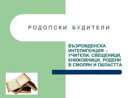 Р О Д О П С К И Б У Д И Т Е Л И ВЪЗРОЖДЕНСКА ИНТЕЛИГЕНЦИЯ – УЧИТЕЛИ, СВЕЩЕНИЦИ, КНИЖОВНИЦИ, РОДЕНИ В СМОЛЯН И ОБЛАСТТА.