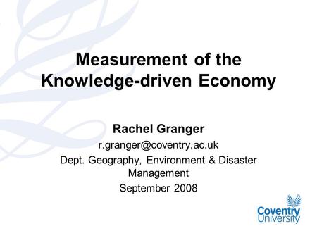 Measurement of the Knowledge-driven Economy Rachel Granger Dept. Geography, Environment & Disaster Management September 2008.