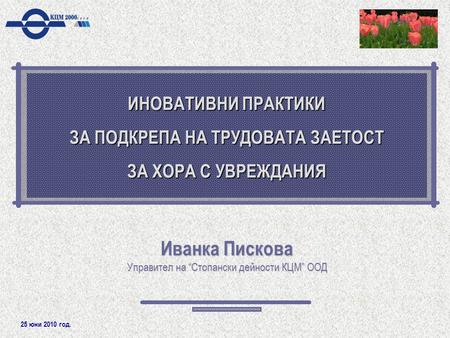 25 юни 2010 год. ИНОВАТИВНИ ПРАКТИКИ ЗА ПОДКРЕПА НА ТРУДОВАТА ЗАЕТОСТ ЗА ХОРА С УВРЕЖДАНИЯ Иванка Пискова Управител на “Стопански дейности КЦМ” ООД.