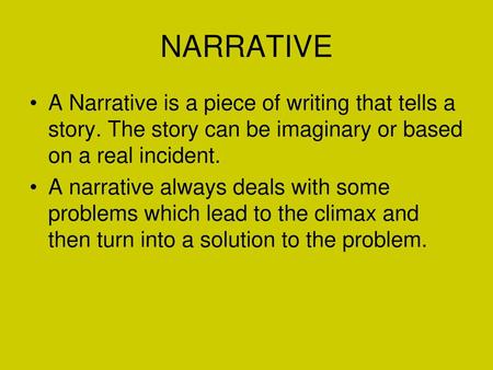 NARRATIVE A Narrative is a piece of writing that tells a story. The story can be imaginary or based on a real incident. A narrative always deals with some.