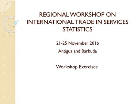 REGIONAL WORKSHOP ON INTERNATIONAL TRADE IN SERVICES STATISTICS 21-25 November 2016 Antigua and Barbuda Workshop Exercises.