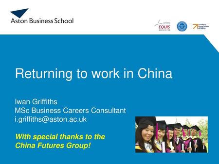 Returning to work in China Iwan Griffiths MSc Business Careers Consultant i.griffiths@aston.ac.uk With special thanks to the China Futures Group!