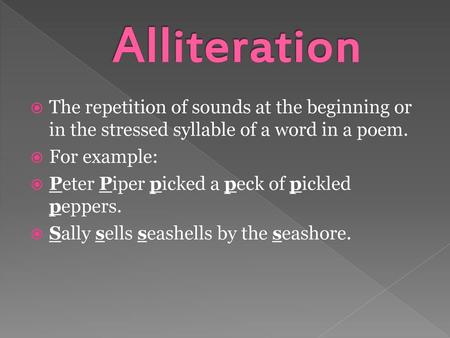 Alliteration The repetition of sounds at the beginning or in the stressed syllable of a word in a poem. For example: Peter Piper picked a peck of pickled.