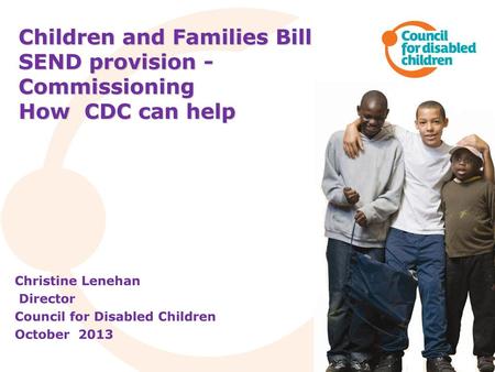 Children and Families Bill SEND provision - Commissioning How CDC can help Christine Lenehan Director Council for Disabled Children October 2013.